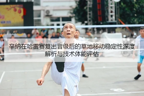 辛纳在哈雷赛复出晋级后的草地移动稳定性深度解析与技术体能评估