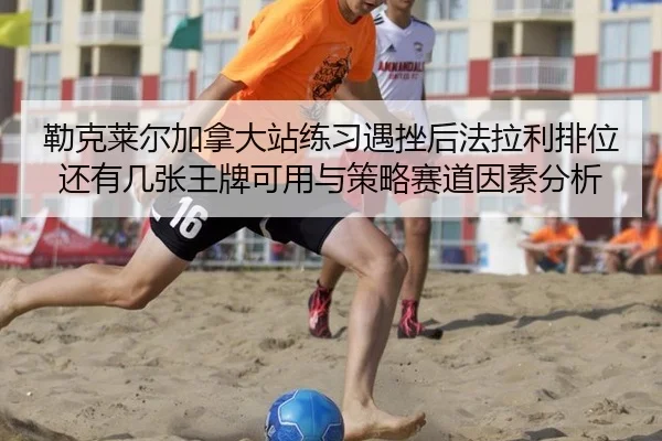 勒克莱尔加拿大站练习遇挫后法拉利排位还有几张王牌可用与策略赛道因素分析